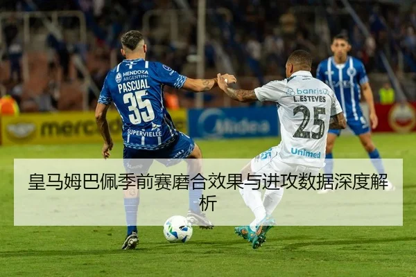 皇马姆巴佩季前赛磨合效果与进攻数据深度解析
