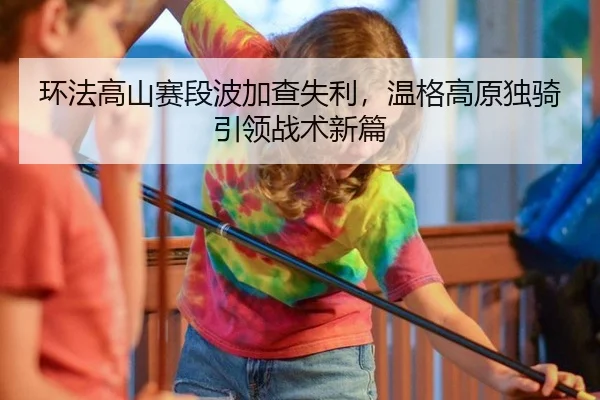 环法高山赛段波加查失利，温格高原独骑引领战术新篇
