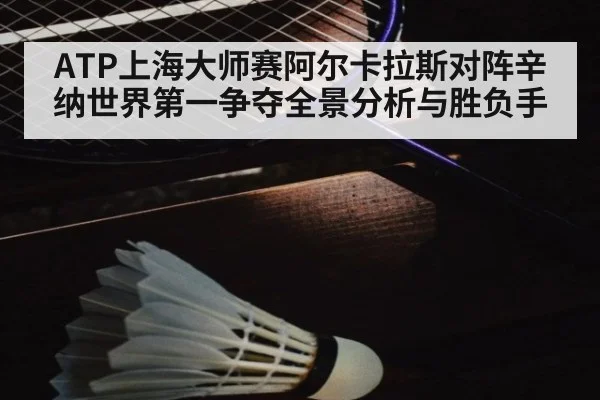ATP上海大师赛阿尔卡拉斯对阵辛纳世界第一争夺全景分析与胜负手